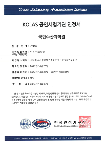 Korea Laboratory Accreditation Scheme / KOLAS 공인시험기관 인정서-국립수산과학원 / 인정번호 : KT498, 법인등록번호 : 618-83-02438, 사업장 소재지 : (소재지)부산광역시 기장군 기장읍 기장해안로 216, 최초 인정 일자 : 2011년 10월 26일, 인정 유효 기간 : 2024년 10월 2일 ~ 2028년 10월 1일, 인정분야 및 범위 : 별첨, 발행일 : 2024년 10월 2일. 상기 기관을 국가표준기본법 제23조, 적합성평가 관리 등에 관한 법률 제8조 및 KS Q ISO/IEC 17025:2017에 의거하여 KOLAS 공인시험기관으로 인정합니다. 또한 ISO-ILAC-IAF 공동성명에 언급된 바와 같이 인정된 분야 및 범위에 대한 기술적 능력과 시험기관의 품질경영시스템이 적절함을 인정합니다. ILAC-MRA 및 KOLAS 로고 한국인정기구장(Korea Laboratory Accreditation Scheme). 한국인정기구(KOLAS)는 국제시험기관인정협력체(ILAC)의 상호인정협정(MRA) 서명기구입니다.