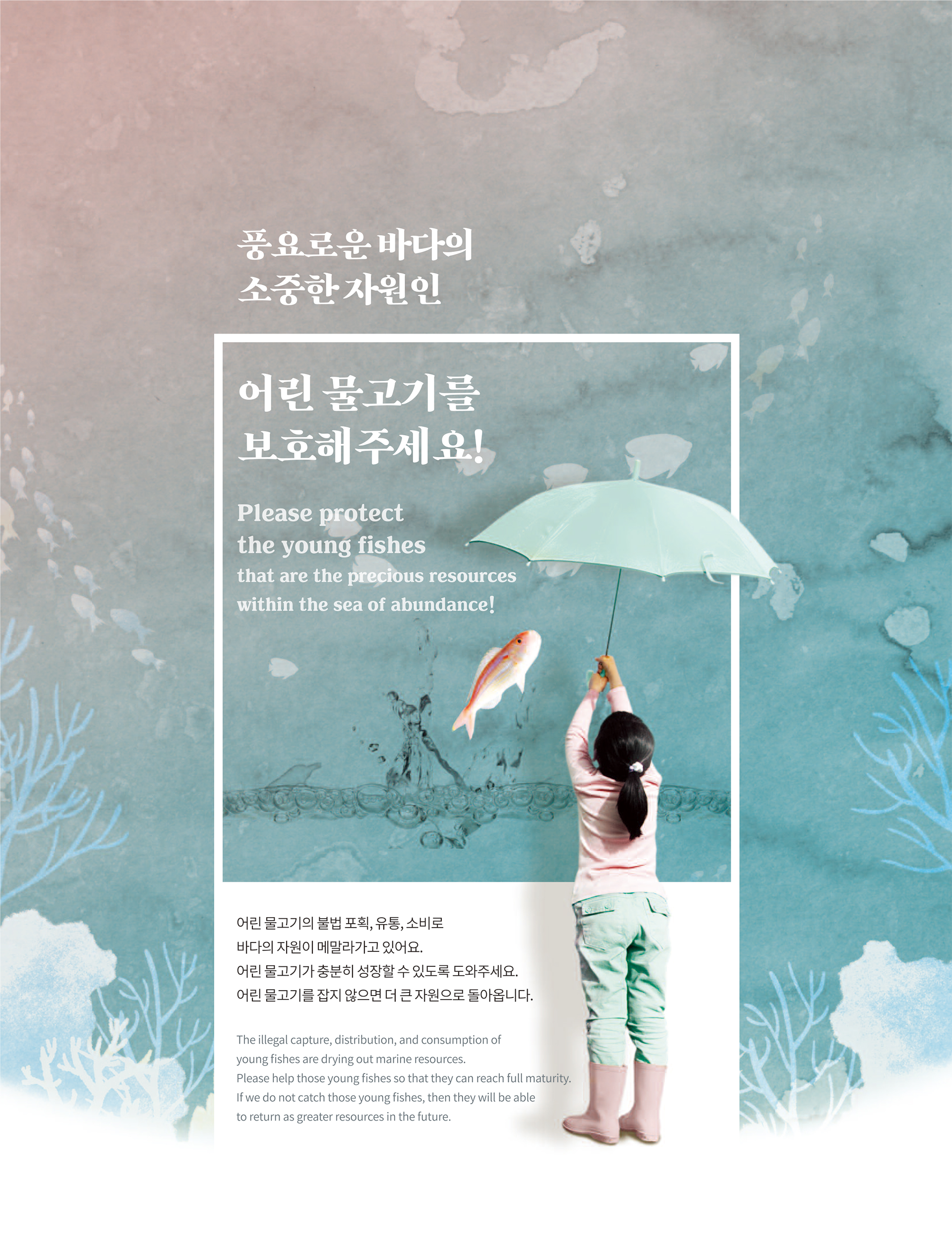 풍요로운 바다의 소중한 자원인 어린 물고기를 보호해 주세요! Please protect the young fishes that ar the precious resources within the sea of abundance! 어린 물고기의 불법 포획, 유통, 소비로 바다의 자원이 메말라가고 있어요.                                                 어린 물고기가 충분히 성장할 수 있도록 도와주세요. 어린 물고기를 잡지 않으면 더 큰 자원으로 돌아옵니다. The illegal capture, distribution, and consumption of young fishes are drying out marine resources.                                                 Please help those young fishes so that they can reach full maturity. If we do not catch those young fishes, then they will be able to return as greater resources in the future.