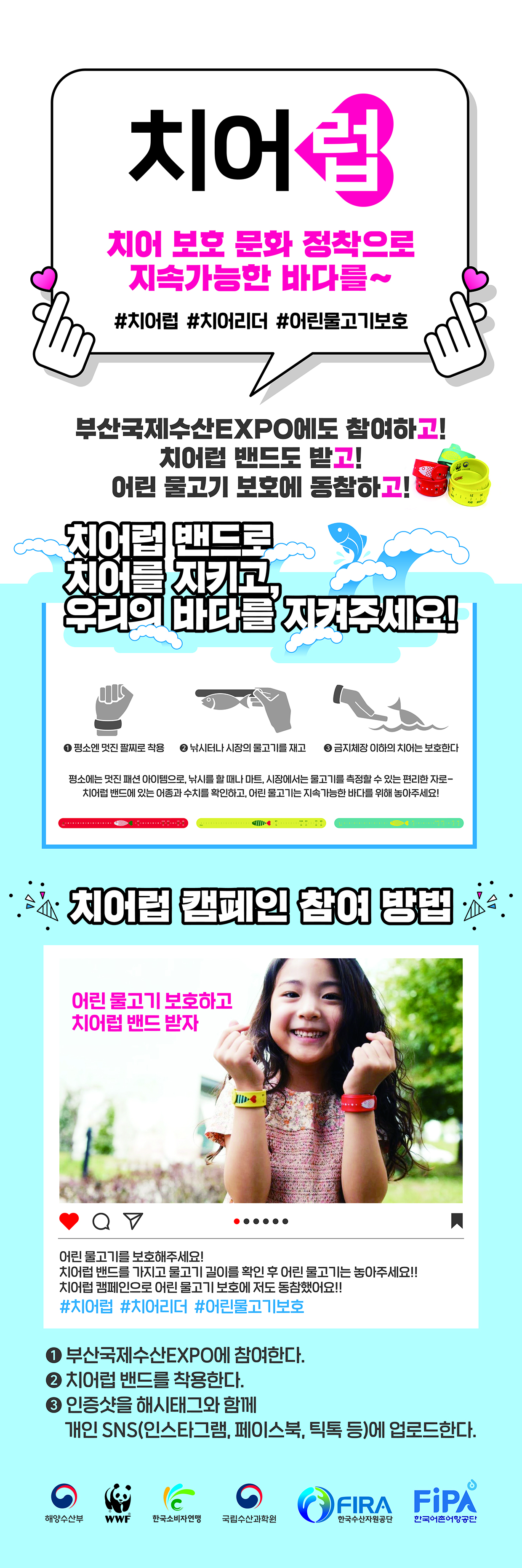 치어럽 치어보호 문화 정착으로 지속가능한 바다를~ #치어럽#치어리더#어린물고기보호 부산국제수산EXPO에도 참여하고! 치어럽 밴드도 받고! 어린 물고기 보호에 동참하고! 치어럽 밴드로 치어를 지키고 우리의 바다를 지켜주세요!                                     1. 평소엔 멋진 팔찌로 착용 2. 낚시터나 시장의 물고기를 재고 3. 금지체장 이하의 치어는 보호한다. 평소에는 멋진 패션 아이템으로, 낚시를 할 떄나 마트, 시장에서는 물고기를 측정할 수 있는 편리한 자로- 치어럽 밴드에 있는 어종과 수치를 확인하고, 어린 물고기는 지속가능한 바다를 위해 놓아주세요!                                     치어럽 캠페인 참여 방법 : 1, 부산국제수산EXPO에 참여한다. 2. 치어럽 밴드를 착용한다. 3. 인증샷을 해시태그와 함께 개인 SNS에 업로드한다.