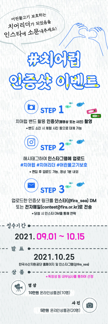 어린물고기 보호하는 치어리더가 되었음을 인스타에 소문내주세요! #치어럽 인증샷 이벤트 STEP1. 치어럽 밴드 활용 인증샷(동영상 또는 사진) 촬영 *밴드 소진 시 체험 사진 등으로 대체 가능                             STEP2. 해시태그하여 인스타그램에 업로드 #치어럽 #치어리더 #어린물고기 보호 *편집 후 업로드 가능. 연상 1분 내외 STEP3. 업로드한 인증샷 링크를 인스타(@fira_sea) DM 또는 전자메일(contest@fira.or.kr)로 전송 *당첨 시 인스타 DM을 통해 연락. 접수기간 : 2021.09.01~10.15                              발표 : 2021.10.25 한국수산자원공단 홈페이지 인스타그램(@fira_sea) 상품 : 독창성 등 내부심사를 통하여 선정 [영상 : 10만원 온라인상품권(10명), 사진 : 5만원 온라인상품권(20명)]