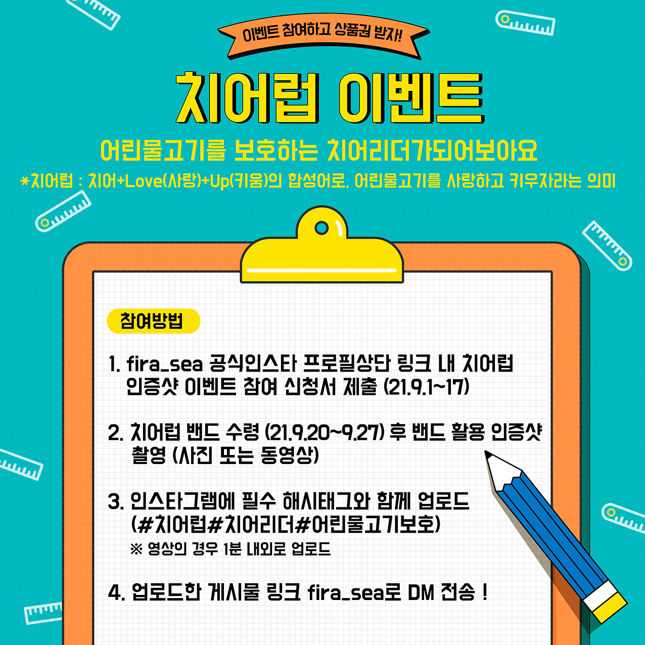 이벤트 참여하고 상품권 받자! 치어럽 이벤트 - 어린 물고기를 보호하는 치어리더가 되어보아요 *치어럽 : 치어+Love(사랑)+Up(키움)의 합성어로 어린물고기를 사랑하고 키우자라는 의미.                                     [참여방법 : 1. fira_sea 공식인스타 프로필상단 링크 내 치어럽 인증샷 이벤트 참여 신청서 제출(21.9.1~17) 2. 치어럽 밴드 수령(21.9.20~9.27) 후 밴드 활용 인증샷 촬영(사진 또는 동영상)                                      3. 인스타그램에 필수 해시태그와 함께 업로드(#치어럽#치어리더#어린물고기보호) ※영상의 경우 1분 내외로 업로드 4. 업로드한 게시물 링크 fira_sea로 DM 전송]