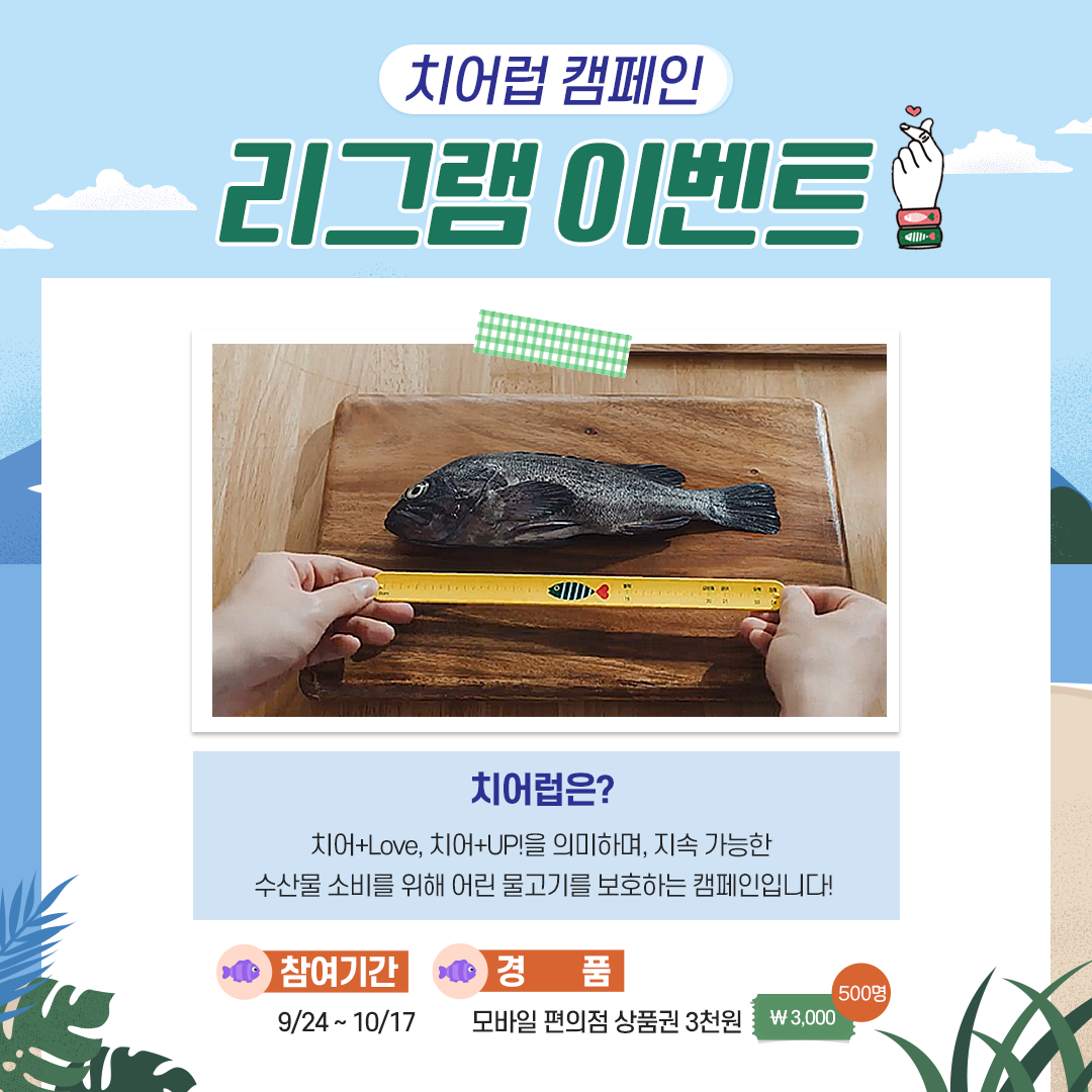 치어럽캠페인 리그램이벤트 - 치어럽은? 치어+LOVE, 치어+UP을 의미하며, 지속 가능한 수산물 소비를 위해 어린 물고기를 보호하는 캠페인입니다!                                      참여기간 : 9/24~10/17 경품 : 모바일 편의점 상품권 3천원 500명