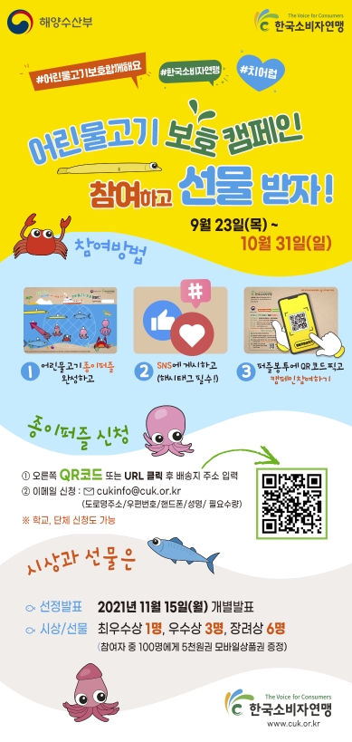 어린물고기 보호 캠페인 참여하고 선물받자! 9월 23일(목) ~ 10월 31일(일). 참여방법 : 1. 어린물고기 종이퍼즐 완성하고 2. sns에 게시하고(해시태그 필수)                                     3. 퍼즐봉투에 QR코드 찍고 캠페인 참여하기. 종이퍼즐신청 : 1. 오른쪽 QR코드 또는 URL 클릭 후 배송지 주소 입력 2. 이메일 신청 : cukinfo@cuk.or.kr(도로명주소/우편번호/핸드폰/성명/필요수량) ※ 학교, 단체 신청도 가능. 시상과 선물은                                      선정발표 : 2021년 11월 15일(월) 개별발표. 시상/선물 : 최우수상1명, 우수상 3명, 장려상 6명(참여자 중 100명에게 5천원권 모바일상품권 증정)