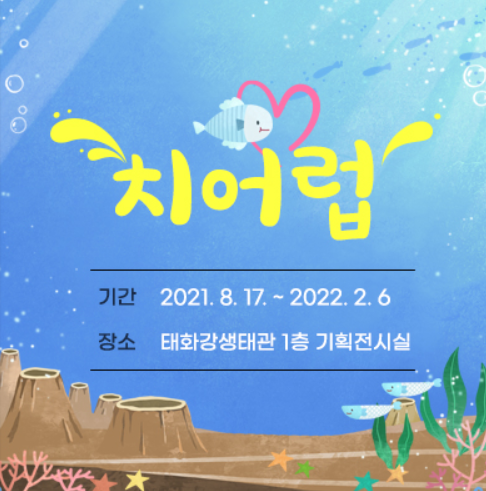 치어럽 : 기간 - 2021.8.1~2022.2.6 / 장소 - 태화강생태관 1층 기획전시실