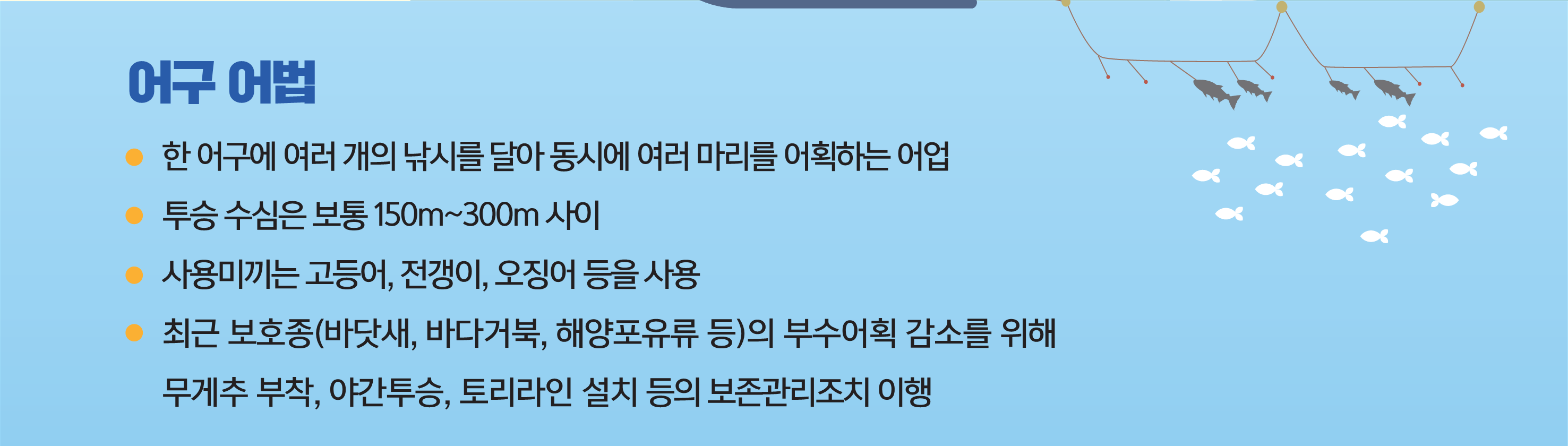 어구어법 - 한 어구에 여러 개의 낚시를 달아 동시에 여러 마리를 어획하는 어업, 투승 수심은 보통 150m~300m사이, 사용미끼는 고등어/전갱이/오징어 등을 사용, 최근 보호종(바닷새/바다거북/해양포우류 등)의 부수어획 감소를 위해 무게추 부착/야간투승/토리라인 설치 등의 보존관리조치 이행