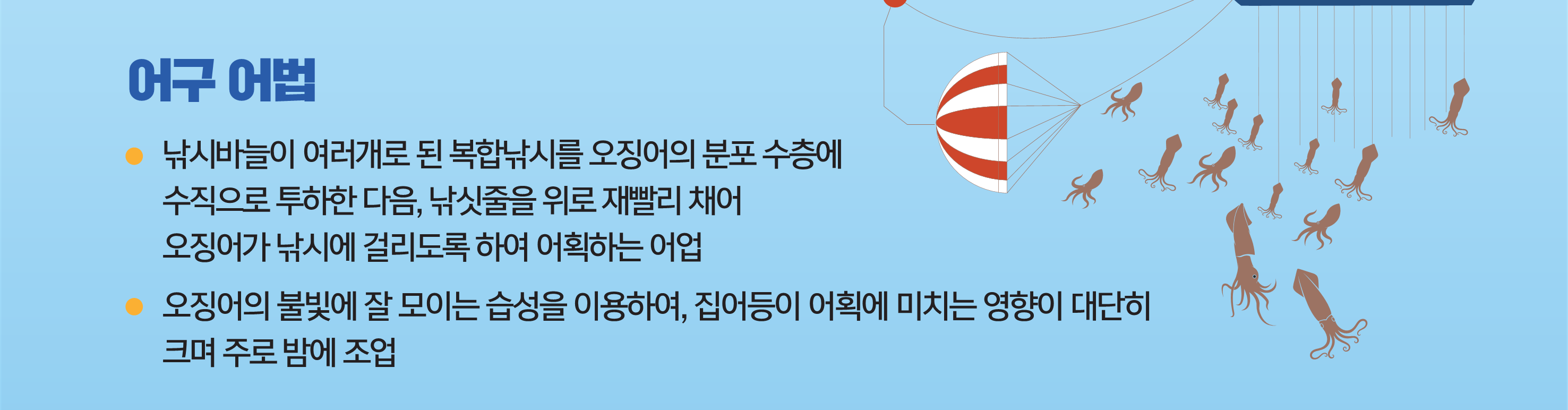 어구 어법 - 낚시바늘이 여러개로 된 복합낚시를 오징어의 분포 수층에 수직으로 투하한 다음, 낚싯줄을 위로 재빨리 채어 오징어가 낚시에 걸리도록 하여 어획하는 어업,                   오징어의 불빛에 잘 모이는 습성을 이용하여, 집어등이 어획에 미치는 영향이 대단히 크며 주로 밤에 조업