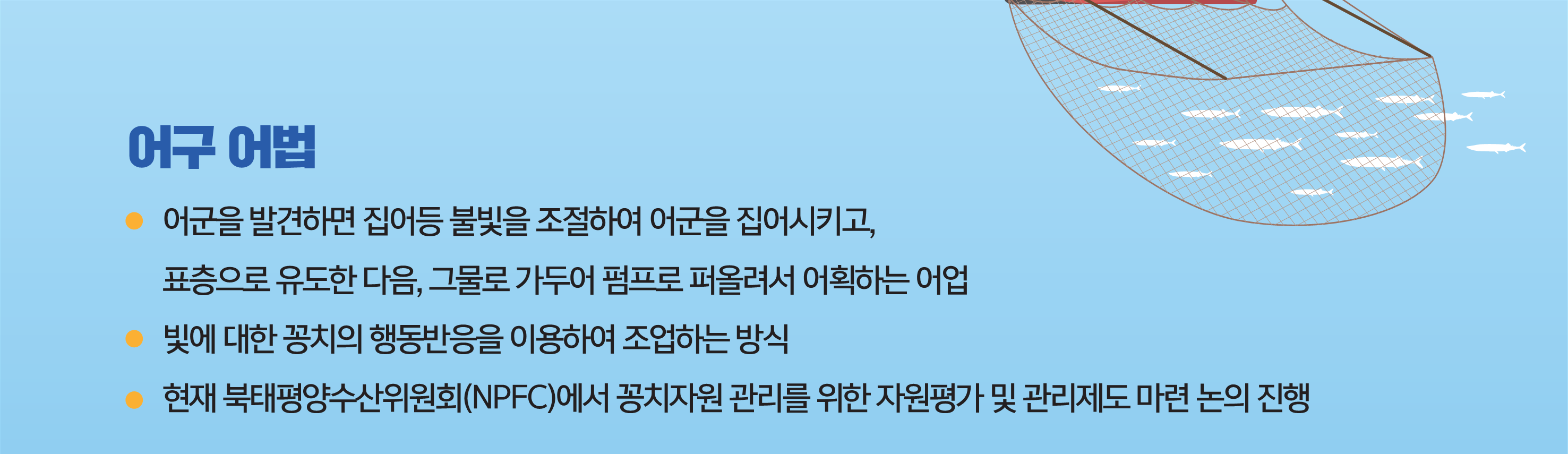 어구 어법 - 어군을 발견하면 집어등 불빛을 조절하여 어군을 집어시키고 표층으로 유도한다음 그물로 가두어 펌프로 퍼올려서 어획하는 어업,                   빛에 대한 꽁치의 행동반응을 이용하여 조업하는 방식, 현재 북태평양수산위원회(NPFC)에서 꽁치자원 관리를 위한 자원평가 및 관리제도 마련 논의 진행